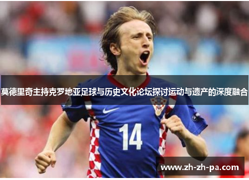 莫德里奇主持克罗地亚足球与历史文化论坛探讨运动与遗产的深度融合 莫德里奇主持克罗地亚足球与历史文化论坛探讨运动与遗产的深度融合
