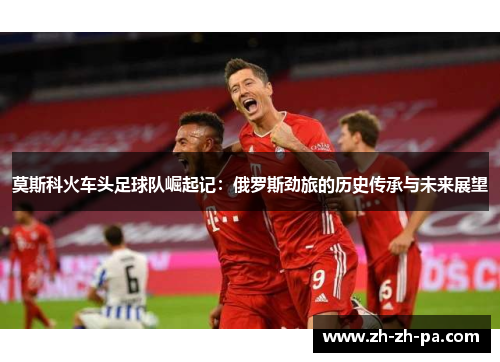 莫斯科火车头足球队崛起记：俄罗斯劲旅的历史传承与未来展望