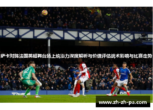 萨卡对阵法国英超舞台场上统治力深度解析与价值评估战术影响与比赛走势 萨卡对阵法国英超舞台场上统治力深度解析与价值评估战术影响与比赛走势