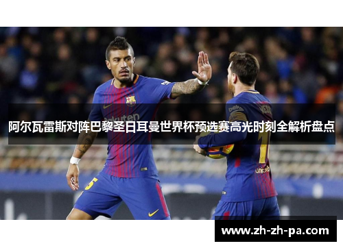 阿尔瓦雷斯对阵巴黎圣日耳曼世界杯预选赛高光时刻全解析盘点 阿尔瓦雷斯对阵巴黎圣日耳曼世界杯预选赛高光时刻全解析盘点
