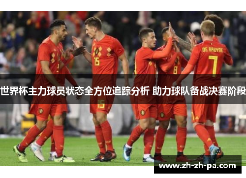 世界杯主力球员状态全方位追踪分析 助力球队备战决赛阶段 世界杯主力球员状态全方位追踪分析 助力球队备战决赛阶段