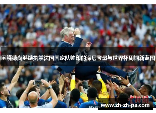 围绕德尚继续执掌法国国家队帅印的深层考量与世界杯周期新蓝图