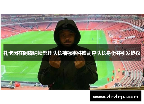 扎卡因在阿森纳愤怒摔队长袖标事件遭剥夺队长身份并引发热议