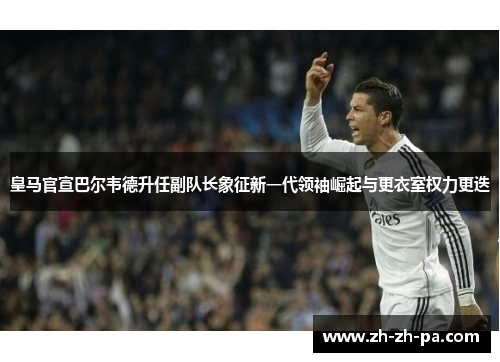 皇马官宣巴尔韦德升任副队长象征新一代领袖崛起与更衣室权力更迭