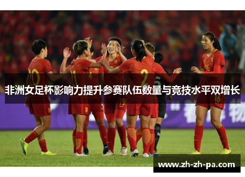 非洲女足杯影响力提升参赛队伍数量与竞技水平双增长