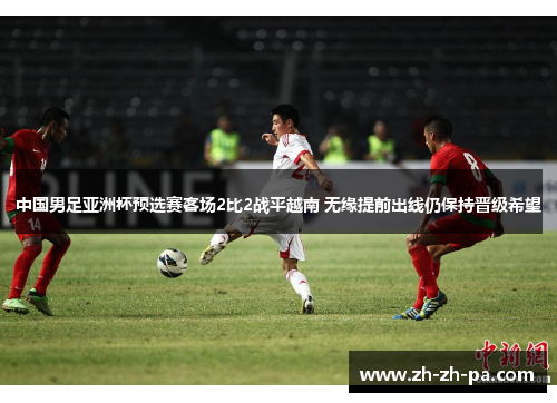中国男足亚洲杯预选赛客场2比2战平越南 无缘提前出线仍保持晋级希望 中国男足亚洲杯预选赛客场2比2战平越南 无缘提前出线仍保持晋级希望