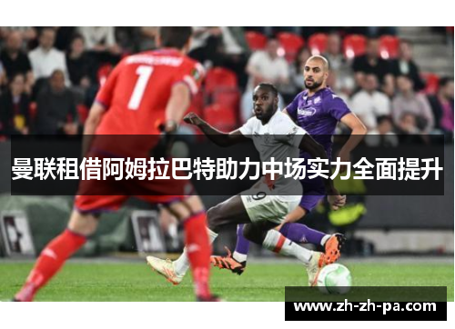 曼联租借阿姆拉巴特助力中场实力全面提升 曼联租借阿姆拉巴特助力中场实力全面提升