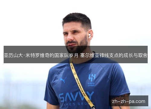 亚历山大·米特罗维奇的国家队岁月 塞尔维亚锋线支点的成长与取舍 亚历山大·米特罗维奇的国家队岁月 塞尔维亚锋线支点的成长与取舍